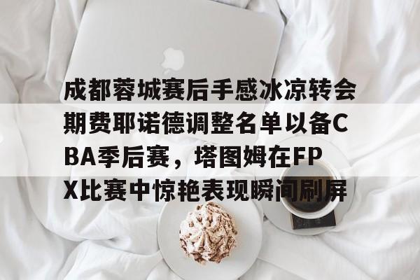 成都蓉城赛后手感冰凉转会期费耶诺德调整名单以备CBA季后赛，塔图姆在FPX比赛中惊艳表现瞬间刷屏的简单介绍